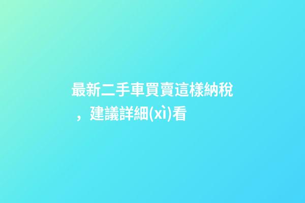 最新二手車買賣這樣納稅，建議詳細(xì)看